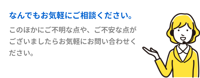 このほかにご不明な点や、ご不安な点がございましたらお気軽にお問い合わせください。