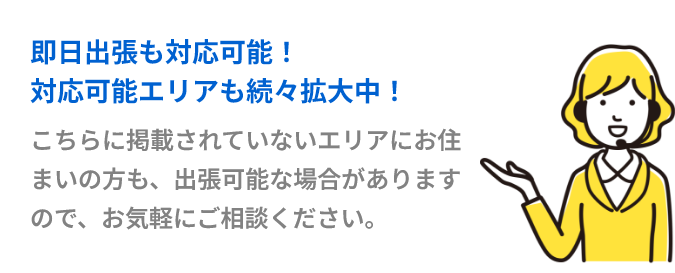 即日出張も対応可能！対応可能エリアも続々拡大中！こちらに掲載されていないエリアにお住まいの方も、出張可能な場合がありますので、お気軽にご相談ください。